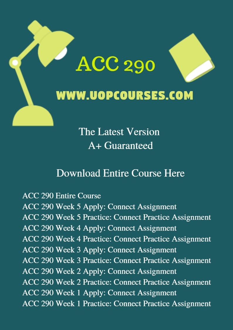 ACC 290 Entire Course ACC 290 Week 5 Apply: Connect Assignment ACC 290 Week 5 Practice: Connect Practice Assignment ACC 290 Week 4 Apply: Connect Assignment ACC 290 Week 4 Practice: Connect Practice Assignment ACC 290 Week 3 Apply: Connect Assignment ACC 290 Week 3 Practice: Connect Practice Assignment ACC 290 Week 2 Apply: Connect Assignment ACC 290 Week 2 Practice: Connect Practice Assignment ACC 290 Week 1 Apply: Connect Assignment ACC 290 Week 1 Practice: Connect Practice Assignment