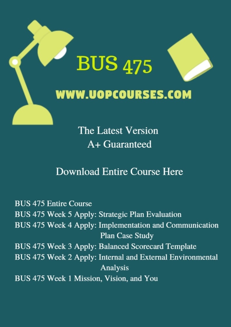 BUS 475 Entire Course BUS 475 Week 5 Apply: Strategic Plan Evaluation BUS 475 Week 4 Apply: Implementation and Communication Plan Case Study BUS 475 Week 3 Apply: Balanced Scorecard Template BUS 475 Week 2 Apply: Internal and External Environmental Analysis BUS 475 Week 1 Mission, Vision, and You