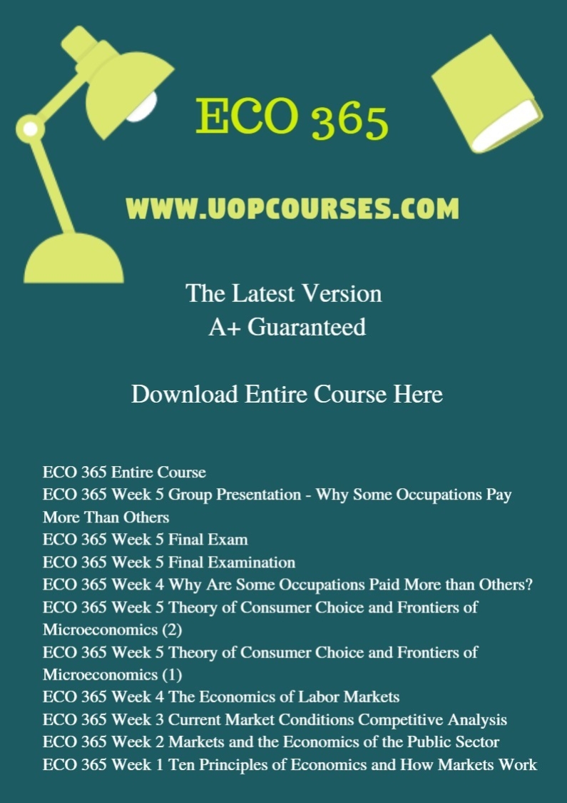 ECO 365 Entire Course ECO 365 Week 5 Group Presentation - Why Some Occupations Pay More Than Others ECO 365 Week 5 Final Exam ECO 365 Week 5 Final Examination ECO 365 Week 4 Why Are Some Occupations Paid More than Others? ECO 365 Week 5 Theory of Consumer Choice and Frontiers of Microeconomics (2) ECO 365 Week 5 Theory of Consumer Choice and Frontiers of Microeconomics (1) ECO 365 Week 4 The Economics of Labor Markets ECO 365 Week 3 Current Market Conditions Competitive Analysis ECO 365 Week 2 Markets and the Economics of the Public Sector ECO 365 Week 1 Ten Principles of Economics and How Markets Work