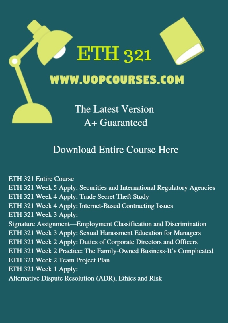 ETH 321 Entire Course ETH 321 Week 5 Apply: Securities and International Regulatory Agencies ETH 321 Week 4 Apply: Trade Secret Theft Study ETH 321 Week 4 Apply: Internet-Based Contracting Issues ETH 321 Week 3 Apply: Signature Assignment—Employment Classification and Discrimination ETH 321 Week 3 Apply: Sexual Harassment Education for Managers ETH 321 Week 2 Apply: Duties of Corporate Directors and Officers ETH 321 Week 2 Practice: The Family-Owned Business-It’s Complicated ETH 321 Week 2 Team Project Plan ETH 321 Week 1 Apply: Alternative Dispute Resolution (ADR), Ethics and Risk