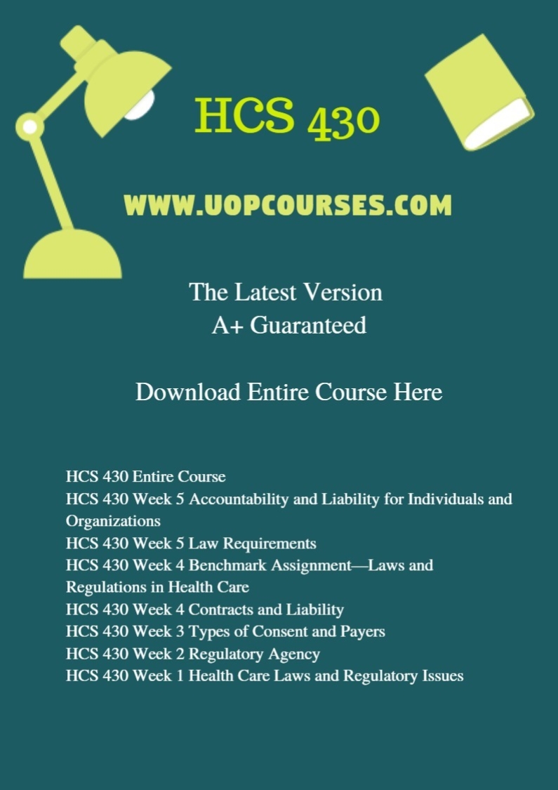 HCS 430 Entire Course HCS 430 Week 5 Accountability and Liability for Individuals and Organizations HCS 430 Week 5 Law Requirements HCS 430 Week 4 Benchmark Assignment—Laws and Regulations in Health Care HCS 430 Week 4 Contracts and Liability HCS 430 Week 3 Types of Consent and Payers HCS 430 Week 2 Regulatory Agency HCS 430 Week 1 Health Care Laws and Regulatory Issues