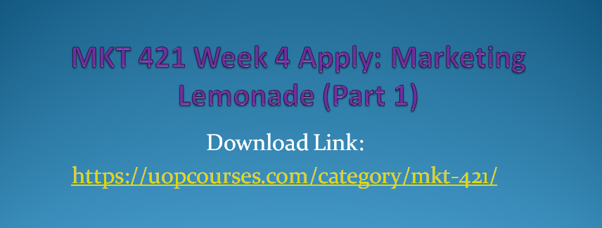 MKT 421 Week 5 Apply: Marketing Lemonade (Part 2) MKT 421 Week 5 Practice: Google: An Integrated Marketing Communications Perspective MKT 421 Week 5 Practice: Product Advertising at Kellogg’s MKT 421 Week 4 Apply: Marketing Lemonade (Part 1) MKT 421 Week 4 Practice: Supply Chain Video Case MKT 421 Week 4 Practice: Final Price and Profit Equations MKT 421 Week 3 Apply: The Product Life Cycle (PLC) MKT 421 Week 3 Practice: BMW Video Case MKT 421 Week 2 Apply: Five Step Marketing Research Approach MKT 421 Week 2 Practice: Market Research Process MKT 421 Week 2 Learning Team Charter MKT 421 Week 1 Apply: Why We Buy a Product MKT 421 Week 1 Practice: 4P’s of Marketing